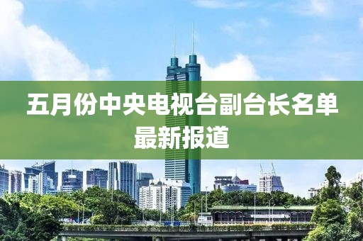 五月份中央电视台副台长名单最新报道