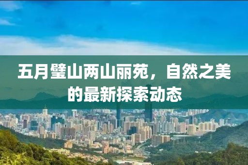 五月璧山两山丽苑，自然之美的最新探索动态