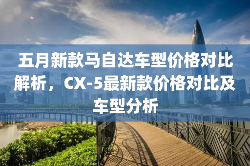 五月新款马自达车型价格对比解析，CX-5最新款价格对比及车型分析