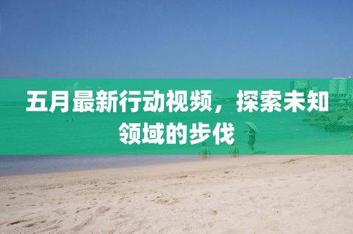 五月最新行动视频，探索未知领域的步伐