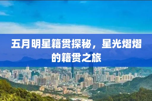五月明星籍贯探秘，星光熠熠的籍贯之旅