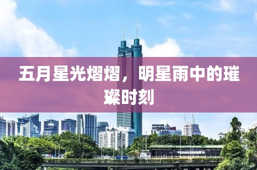 五月星光熠熠，明星雨中的璀璨时刻