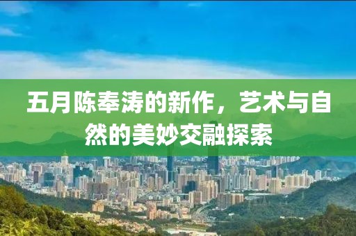 五月陈奉涛的新作，艺术与自然的美妙交融探索