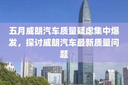 五月威朗汽车质量疑虑集中爆发，探讨威朗汽车最新质量问题