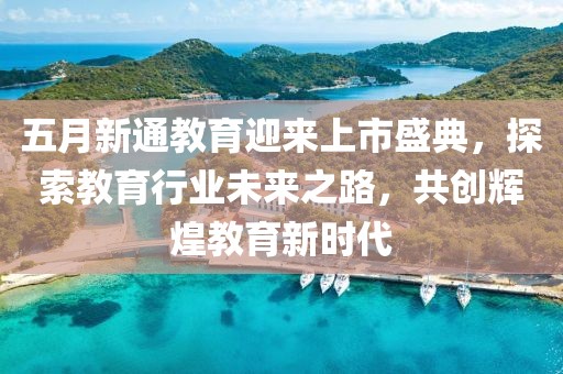五月新通教育迎来上市盛典，探索教育行业未来之路，共创辉煌教育新时代