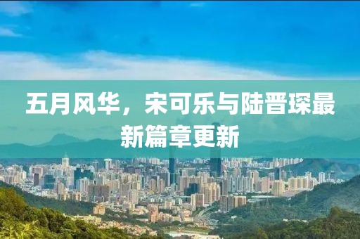 五月风华，宋可乐与陆晋琛最新篇章更新