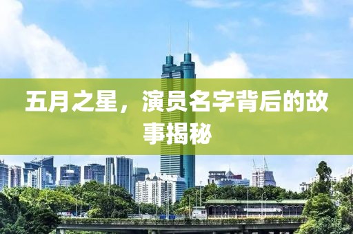 五月之星，演员名字背后的故事揭秘