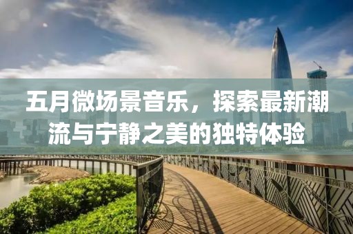 五月微场景音乐，探索最新潮流与宁静之美的独特体验