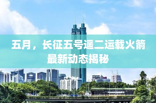 五月，长征五号遥二运载火箭最新动态揭秘