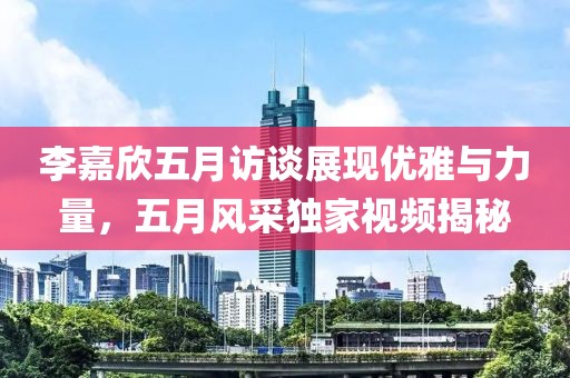 李嘉欣五月访谈展现优雅与力量，五月风采独家视频揭秘