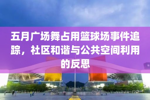 五月广场舞占用篮球场事件追踪，社区和谐与公共空间利用的反思