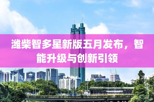 潍柴智多星新版五月发布，智能升级与创新引领