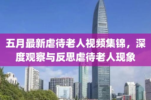 五月最新虐待老人视频集锦，深度观察与反思虐待老人现象
