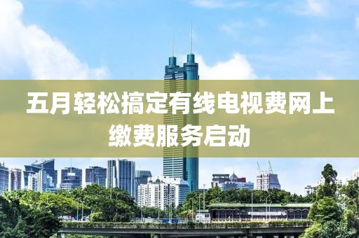 五月轻松搞定有线电视费网上缴费服务启动