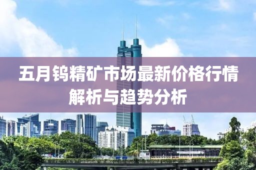 五月钨精矿市场最新价格行情解析与趋势分析