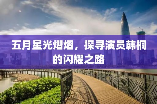 五月星光熠熠，探寻演员韩桐的闪耀之路