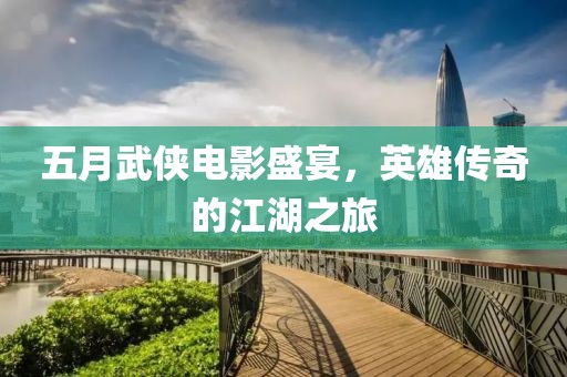 五月武侠电影盛宴，英雄传奇的江湖之旅