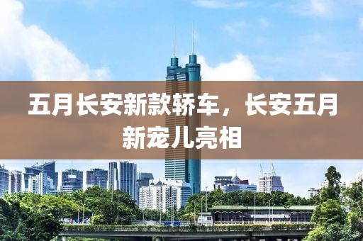五月长安新款轿车，长安五月新宠儿亮相