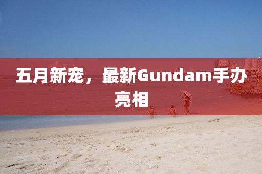 五月新宠，最新Gundam手办亮相
