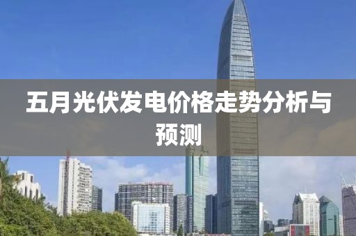 五月光伏发电价格走势分析与预测
