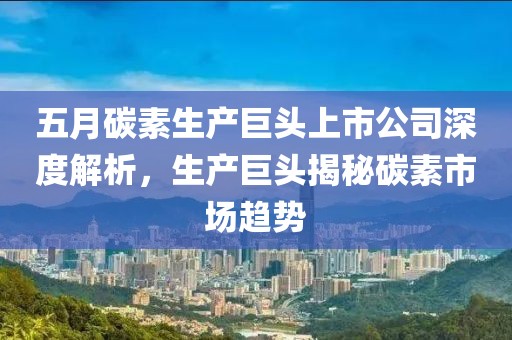 五月碳素生产巨头上市公司深度解析，生产巨头揭秘碳素市场趋势
