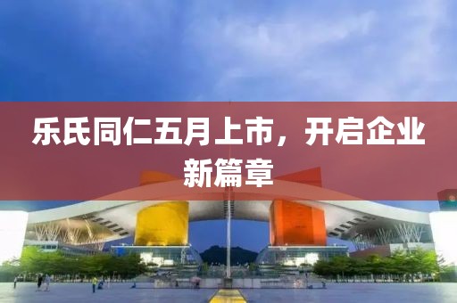 乐氏同仁五月上市，开启企业新篇章