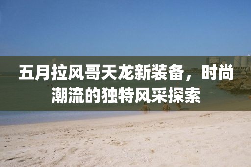 五月拉风哥天龙新装备，时尚潮流的独特风采探索