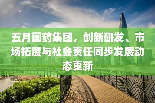 五月国药集团，创新研发、市场拓展与社会责任同步发展动态更新