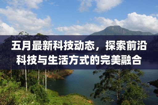五月最新科技动态，探索前沿科技与生活方式的完美融合