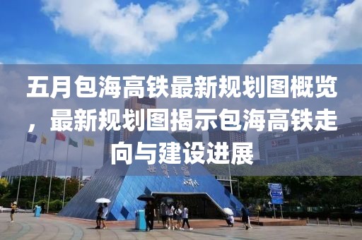 五月包海高铁最新规划图概览，最新规划图揭示包海高铁走向与建设进展