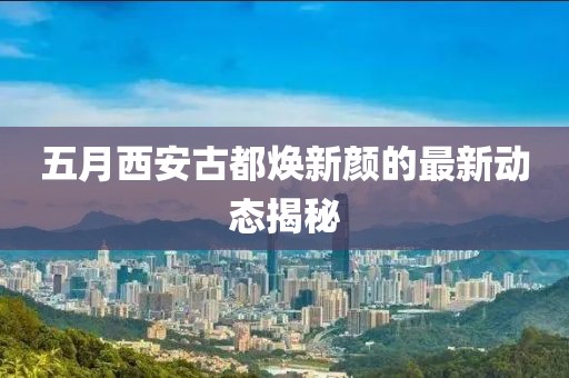 五月西安古都焕新颜的最新动态揭秘