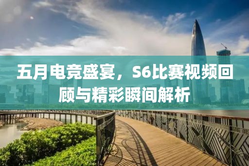 五月电竞盛宴，S6比赛视频回顾与精彩瞬间解析