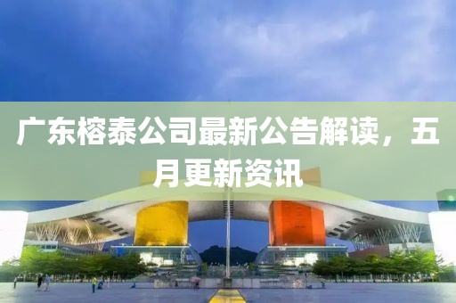 广东榕泰公司最新公告解读，五月更新资讯