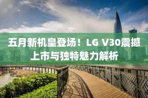 五月新机皇登场！LG V30震撼上市与独特魅力解析