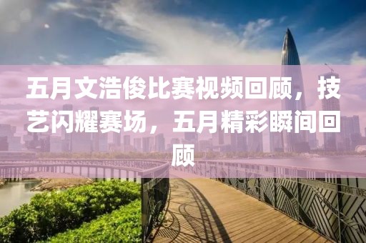 五月文浩俊比赛视频回顾，技艺闪耀赛场，五月精彩瞬间回顾