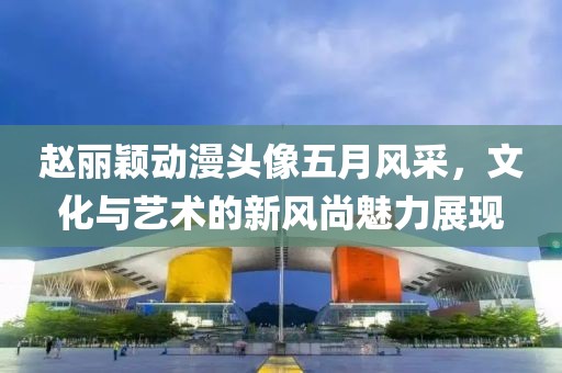 赵丽颖动漫头像五月风采，文化与艺术的新风尚魅力展现