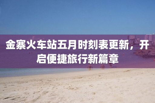 金寨火车站五月时刻表更新，开启便捷旅行新篇章