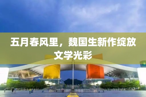 五月春风里，魏国生新作绽放文学光彩