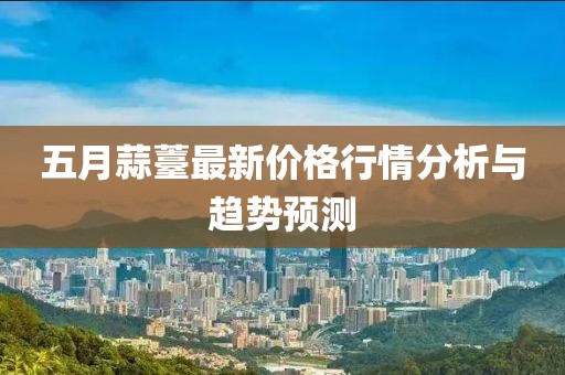 五月蒜薹最新价格行情分析与趋势预测