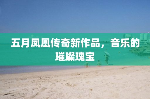 五月凤凰传奇新作品，音乐的璀璨瑰宝