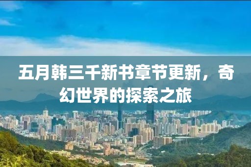 五月韩三千新书章节更新，奇幻世界的探索之旅