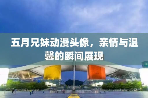 五月兄妹动漫头像，亲情与温馨的瞬间展现