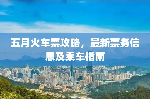 五月火车票攻略，最新票务信息及乘车指南
