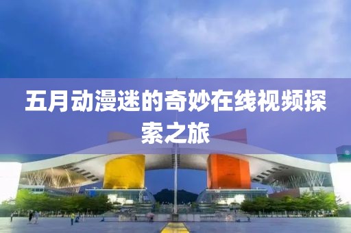 五月动漫迷的奇妙在线视频探索之旅