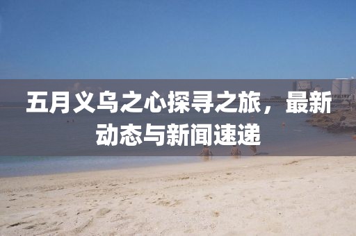 五月义乌之心探寻之旅，最新动态与新闻速递