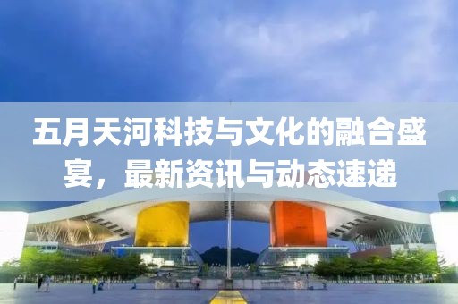 五月天河科技与文化的融合盛宴，最新资讯与动态速递
