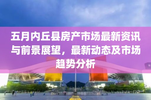 五月内丘县房产市场最新资讯与前景展望，最新动态及市场趋势分析