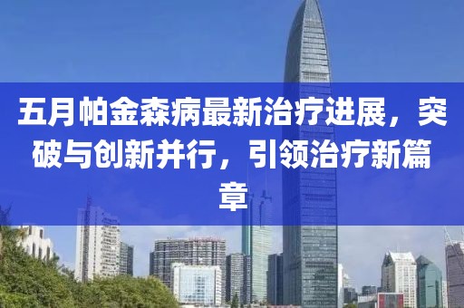五月帕金森病最新治疗进展，突破与创新并行，引领治疗新篇章