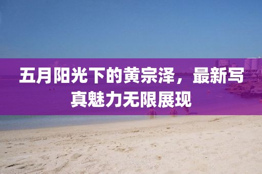 五月阳光下的黄宗泽，最新写真魅力无限展现