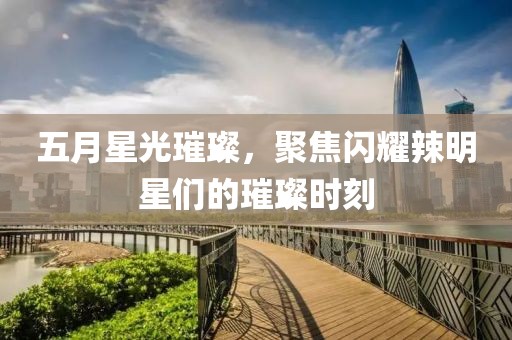 五月星光璀璨，聚焦闪耀辣明星们的璀璨时刻